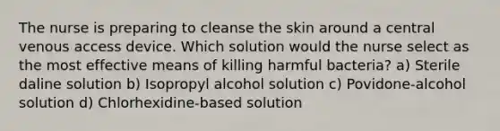 The nurse is preparing to cleanse the skin around a central venous access device. Which solution would the nurse select as the most effective means of killing harmful bacteria? a) Sterile daline solution b) Isopropyl alcohol solution c) Povidone-alcohol solution d) Chlorhexidine-based solution