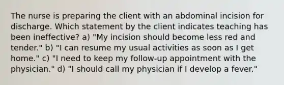 The nurse is preparing the client with an abdominal incision for discharge. Which statement by the client indicates teaching has been ineffective? a) "My incision should become less red and tender." b) "I can resume my usual activities as soon as I get home." c) "I need to keep my follow-up appointment with the physician." d) "I should call my physician if I develop a fever."