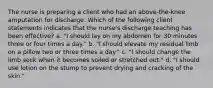 The nurse is preparing a client who had an above-the-knee amputation for discharge. Which of the following client statements indicates that the nurse's discharge teaching has been effective? a. "I should lay on my abdomen for 30 minutes three or four times a day." b. "I should elevate my residual limb on a pillow two or three times a day." c. "I should change the limb sock when it becomes soiled or stretched out." d. "I should use lotion on the stump to prevent drying and cracking of the skin."