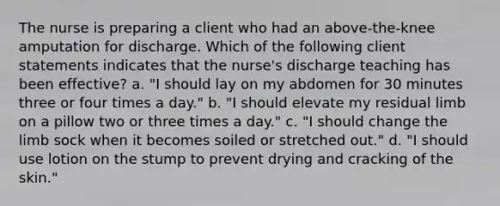 The nurse is preparing a client who had an above-the-knee amputation for discharge. Which of the following client statements indicates that the nurse's discharge teaching has been effective? a. "I should lay on my abdomen for 30 minutes three or four times a day." b. "I should elevate my residual limb on a pillow two or three times a day." c. "I should change the limb sock when it becomes soiled or stretched out." d. "I should use lotion on the stump to prevent drying and cracking of the skin."