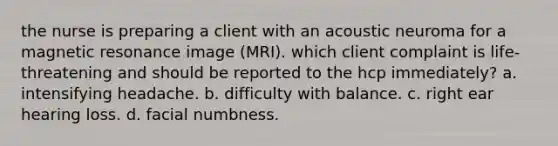 the nurse is preparing a client with an acoustic neuroma for a magnetic resonance image (MRI). which client complaint is life-threatening and should be reported to the hcp immediately? a. intensifying headache. b. difficulty with balance. c. right ear hearing loss. d. facial numbness.