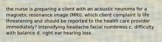 the nurse is preparing a client with an acoustic neuroma for a magnetic resonance image (MRI). which client complaint is life threatening and should be reported to the health care provider immediately? Intensifying headache facial numbness c. difficulty with balance d. right ear hearing loss