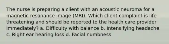 The nurse is preparing a client with an acoustic neuroma for a magnetic resonance image (MRI). Which client complaint is life threatening and should be reported to the health care provider immediately? a. Difficulty with balance b. Intensifying headache c. Right ear hearing loss d. Facial numbness