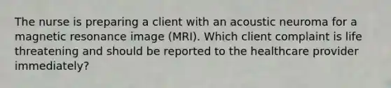 The nurse is preparing a client with an acoustic neuroma for a magnetic resonance image (MRI). Which client complaint is life threatening and should be reported to the healthcare provider immediately?