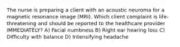 The nurse is preparing a client with an acoustic neuroma for a magnetic resonance image (MRI). Which client complaint is life-threatening and should be reported to the healthcare provider IMMEDIATELY? A) Facial numbness B) Right ear hearing loss C) Difficulty with balance D) Intensifying headache