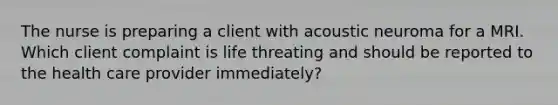 The nurse is preparing a client with acoustic neuroma for a MRI. Which client complaint is life threating and should be reported to the health care provider immediately?