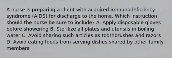 A nurse is preparing a client with acquired immunodeficiency syndrome (AIDS) for discharge to the home. Which instruction should the nurse be sure to include? A. Apply disposable gloves before showering B. Sterilize all plates and utensils in boiling water C. Avoid sharing such articles as toothbrushes and razors D. Avoid eating foods from serving dishes shared by other family members