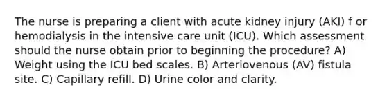 The nurse is preparing a client with acute kidney injury (AKI) f or hemodialysis in the intensive care unit (ICU). Which assessment should the nurse obtain prior to beginning the procedure? A) Weight using the ICU bed scales. B) Arteriovenous (AV) fistula site. C) Capillary refill. D) Urine color and clarity.