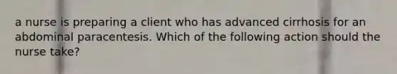 a nurse is preparing a client who has advanced cirrhosis for an abdominal paracentesis. Which of the following action should the nurse take?