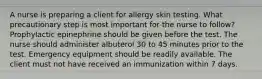 A nurse is preparing a client for allergy skin testing. What precautionary step is most important for the nurse to follow? Prophylactic epinephrine should be given before the test. The nurse should administer albuterol 30 to 45 minutes prior to the test. Emergency equipment should be readily available. The client must not have received an immunization within 7 days.