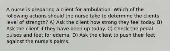 A nurse is preparing a client for ambulation. Which of the following actions should the nurse take to determine the clients level of strength? A) Ask the client how strong they feel today. B) Ask the client if they have been up today. C) Check the pedal pulses and feet for edema. D) Ask the client to push their feet against the nurse's palms.