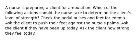 A nurse is preparing a client for ambulation. Which of the following actions should the nurse take to determine the client's level of strength? Check the pedal pulses and feet for edema. Ask the client to push their feet against the nurse's palms. Ask the client If they have been up today. Ask the client how strong they feel today.