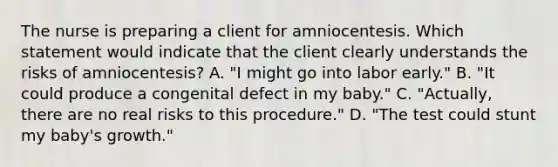 The nurse is preparing a client for amniocentesis. Which statement would indicate that the client clearly understands the risks of amniocentesis? A. "I might go into labor early." B. "It could produce a congenital defect in my baby." C. "Actually, there are no real risks to this procedure." D. "The test could stunt my baby's growth."