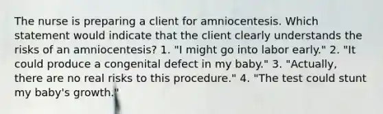 The nurse is preparing a client for amniocentesis. Which statement would indicate that the client clearly understands the risks of an amniocentesis? 1. "I might go into labor early." 2. "It could produce a congenital defect in my baby." 3. "Actually, there are no real risks to this procedure." 4. "The test could stunt my baby's growth."