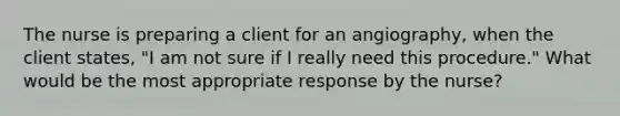 The nurse is preparing a client for an angiography, when the client states, "I am not sure if I really need this procedure." What would be the most appropriate response by the nurse?