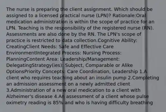 The nurse is preparing the client assignment. Which should be assigned to a licensed practical nurse (LPN)? Rationale:Oral medication administration is within the scope of practice for an LPN. Teaching is the responsibility of the registered nurse (RN). Assessments are also done by the RN. The LPN's scope of practice is restricted to data collection.Cognitive Ability: CreatingClient Needs: Safe and Effective Care EnvironmentIntegrated Process: Nursing Process: PlanningContent Area: Leadership/Management: DelegatingStrategy(ies): Subject, Comparable or Alike OptionsPriority Concepts: Care Coordination, Leadership 1.A client who requires teaching about an insulin pump 2.Completing an admission assessment on a newly admitted client 3.Administration of a new oral medication to a client with Alzheimer's disease 4.An assessment of a client whose pulse oximetry reading is 85% and who is having difficulty breathing