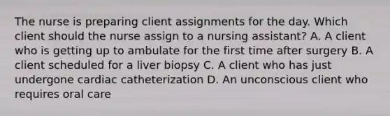 The nurse is preparing client assignments for the day. Which client should the nurse assign to a nursing assistant? A. A client who is getting up to ambulate for the first time after surgery B. A client scheduled for a liver biopsy C. A client who has just undergone cardiac catheterization D. An unconscious client who requires oral care