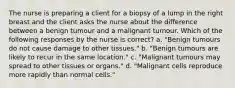 The nurse is preparing a client for a biopsy of a lump in the right breast and the client asks the nurse about the difference between a benign tumour and a malignant tumour. Which of the following responses by the nurse is correct? a. "Benign tumours do not cause damage to other tissues." b. "Benign tumours are likely to recur in the same location." c. "Malignant tumours may spread to other tissues or organs." d. "Malignant cells reproduce more rapidly than normal cells."