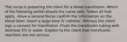 The nurse is preparing the client for a blood transfusion. Which of the following action should the nurse take. Select all that apply. -Have a second Nurse confirm the information on the blood label -Insert a large bore IV catheter -Witness the client sign a consent for transfusion -Flush the transfusion tubing with dextrose 5% in water -Explain to the client that transfusion reactions are not serious