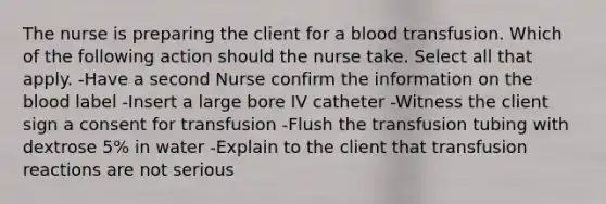 The nurse is preparing the client for a blood transfusion. Which of the following action should the nurse take. Select all that apply. -Have a second Nurse confirm the information on the blood label -Insert a large bore IV catheter -Witness the client sign a consent for transfusion -Flush the transfusion tubing with dextrose 5% in water -Explain to the client that transfusion reactions are not serious