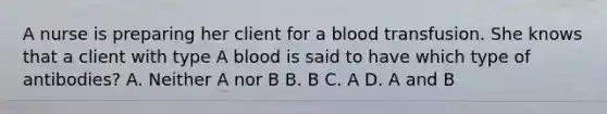 A nurse is preparing her client for a blood transfusion. She knows that a client with type A blood is said to have which type of antibodies? A. Neither A nor B B. B C. A D. A and B