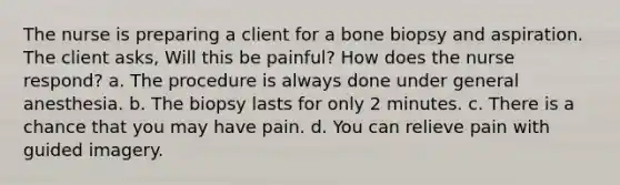 The nurse is preparing a client for a bone biopsy and aspiration. The client asks, Will this be painful? How does the nurse respond? a. The procedure is always done under general anesthesia. b. The biopsy lasts for only 2 minutes. c. There is a chance that you may have pain. d. You can relieve pain with guided imagery.