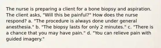 The nurse is preparing a client for a bone biopsy and aspiration. The client asks, "Will this be painful?" How does the nurse respond? a. "The procedure is always done under general anesthesia." b. "The biopsy lasts for only 2 minutes." c. "There is a chance that you may have pain." d. "You can relieve pain with guided imagery."