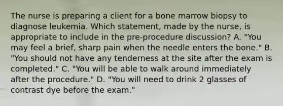 The nurse is preparing a client for a bone marrow biopsy to diagnose leukemia. Which statement, made by the nurse, is appropriate to include in the pre-procedure discussion? A. "You may feel a brief, sharp pain when the needle enters the bone." B. "You should not have any tenderness at the site after the exam is completed." C. "You will be able to walk around immediately after the procedure." D. "You will need to drink 2 glasses of contrast dye before the exam."