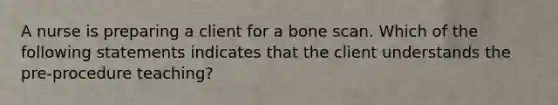 A nurse is preparing a client for a bone scan. Which of the following statements indicates that the client understands the pre-procedure teaching?