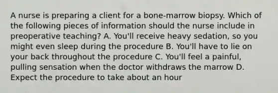 A nurse is preparing a client for a bone-marrow biopsy. Which of the following pieces of information should the nurse include in preoperative teaching? A. You'll receive heavy sedation, so you might even sleep during the procedure B. You'll have to lie on your back throughout the procedure C. You'll feel a painful, pulling sensation when the doctor withdraws the marrow D. Expect the procedure to take about an hour