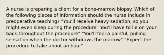 A nurse is preparing a client for a bone-marrow biopsy. Which of the following pieces of information should the nurse include in preoperative teaching? "You'll receive heavy sedation, so you might even sleep during the procedure" You'll have to lie on your back throughout the procedure" "You'll feel a painful, pulling sensation when the doctor withdraws the marrow" "Expect the procedure to take about an hour"