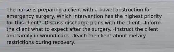 The nurse is preparing a client with a bowel obstruction for emergency surgery. Which intervention has the highest priority for this client? -Discuss discharge plans with the client. -Inform the client what to expect after the surgery. -Instruct the client and family in wound care. -Teach the client about dietary restrictions during recovery.