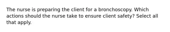 The nurse is preparing the client for a bronchoscopy. Which actions should the nurse take to ensure client safety? Select all that apply.