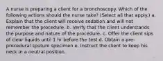 A nurse is preparing a client for a bronchoscopy. Which of the following actions should the nurse take? (Select all that apply.) a. Explain that the client will receive sedation and will not remember the procedure. b. Verify that the client understands the purpose and nature of the procedure. c. Offer the client sips of clear liquids until 1 hr before the test d. Obtain a pre-procedural sputum specimen e. Instruct the client to keep his neck in a neutral position.