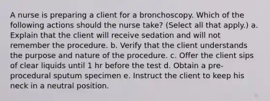 A nurse is preparing a client for a bronchoscopy. Which of the following actions should the nurse take? (Select all that apply.) a. Explain that the client will receive sedation and will not remember the procedure. b. Verify that the client understands the purpose and nature of the procedure. c. Offer the client sips of clear liquids until 1 hr before the test d. Obtain a pre-procedural sputum specimen e. Instruct the client to keep his neck in a neutral position.