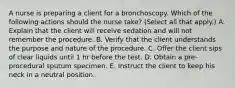 A nurse is preparing a client for a bronchoscopy. Which of the following actions should the nurse take? (Select all that apply.) A. Explain that the client will receive sedation and will not remember the procedure. B. Verify that the client understands the purpose and nature of the procedure. C. Offer the client sips of clear liquids until 1 hr before the test. D. Obtain a pre-procedural sputum specimen. E. Instruct the client to keep his neck in a neutral position.