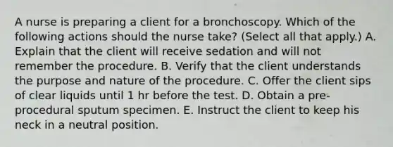 A nurse is preparing a client for a bronchoscopy. Which of the following actions should the nurse take? (Select all that apply.) A. Explain that the client will receive sedation and will not remember the procedure. B. Verify that the client understands the purpose and nature of the procedure. C. Offer the client sips of clear liquids until 1 hr before the test. D. Obtain a pre-procedural sputum specimen. E. Instruct the client to keep his neck in a neutral position.