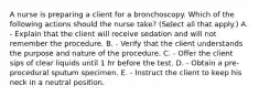 A nurse is preparing a client for a bronchoscopy. Which of the following actions should the nurse take? (Select all that apply.) A. - Explain that the client will receive sedation and will not remember the procedure. B. - Verify that the client understands the purpose and nature of the procedure. C. - Offer the client sips of clear liquids until 1 hr before the test. D. - Obtain a pre-procedural sputum specimen. E. - Instruct the client to keep his neck in a neutral position.