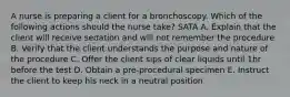 A nurse is preparing a client for a bronchoscopy. Which of the following actions should the nurse take? SATA A. Explain that the client will receive sedation and will not remember the procedure B. Verify that the client understands the purpose and nature of the procedure C. Offer the client sips of clear liquids until 1hr before the test D. Obtain a pre-procedural specimen E. Instruct the client to keep his neck in a neutral position