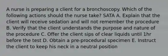 A nurse is preparing a client for a bronchoscopy. Which of the following actions should the nurse take? SATA A. Explain that the client will receive sedation and will not remember the procedure B. Verify that the client understands the purpose and nature of the procedure C. Offer the client sips of clear liquids until 1hr before the test D. Obtain a pre-procedural specimen E. Instruct the client to keep his neck in a neutral position