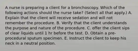 A nurse is preparing a client for a bronchoscopy. Which of the following actions should the nurse take? (Select all that apply.) A. Explain that the client will receive sedation and will not remember the procedure. B. Verify that the client understands the purpose and nature of the procedure. C. offer the client sips of clear liquids until 1 hr before the test. D. Obtain a pre-procedural sputum specimen. E. Instruct the client to keep his neck in a neutral position.