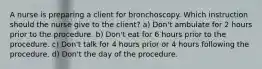 A nurse is preparing a client for bronchoscopy. Which instruction should the nurse give to the client? a) Don't ambulate for 2 hours prior to the procedure. b) Don't eat for 6 hours prior to the procedure. c) Don't talk for 4 hours prior or 4 hours following the procedure. d) Don't the day of the procedure.