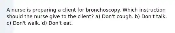 A nurse is preparing a client for bronchoscopy. Which instruction should the nurse give to the client? a) Don't cough. b) Don't talk. c) Don't walk. d) Don't eat.