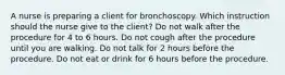 A nurse is preparing a client for bronchoscopy. Which instruction should the nurse give to the client? Do not walk after the procedure for 4 to 6 hours. Do not cough after the procedure until you are walking. Do not talk for 2 hours before the procedure. Do not eat or drink for 6 hours before the procedure.