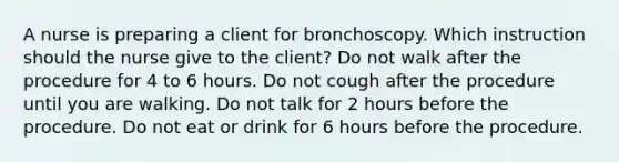 A nurse is preparing a client for bronchoscopy. Which instruction should the nurse give to the client? Do not walk after the procedure for 4 to 6 hours. Do not cough after the procedure until you are walking. Do not talk for 2 hours before the procedure. Do not eat or drink for 6 hours before the procedure.