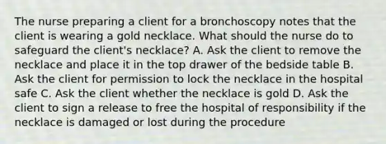 The nurse preparing a client for a bronchoscopy notes that the client is wearing a gold necklace. What should the nurse do to safeguard the client's necklace? A. Ask the client to remove the necklace and place it in the top drawer of the bedside table B. Ask the client for permission to lock the necklace in the hospital safe C. Ask the client whether the necklace is gold D. Ask the client to sign a release to free the hospital of responsibility if the necklace is damaged or lost during the procedure