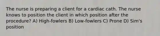 The nurse is preparing a client for a cardiac cath. The nurse knows to position the client in which position after the procedure? A) High-fowlers B) Low-fowlers C) Prone D) Sim's position