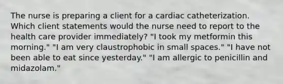 The nurse is preparing a client for a cardiac catheterization. Which client statements would the nurse need to report to the health care provider immediately? "I took my metformin this morning." "I am very claustrophobic in small spaces." "I have not been able to eat since yesterday." "I am allergic to penicillin and midazolam."