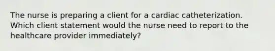 The nurse is preparing a client for a cardiac catheterization. Which client statement would the nurse need to report to the healthcare provider immediately?