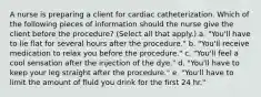 A nurse is preparing a client for cardiac catheterization. Which of the following pieces of information should the nurse give the client before the procedure? (Select all that apply.) a. "You'll have to lie flat for several hours after the procedure." b. "You'll receive medication to relax you before the procedure." c. "You'll feel a cool sensation after the injection of the dye." d. "You'll have to keep your leg straight after the procedure." e. "You'll have to limit the amount of fluid you drink for the first 24 hr."